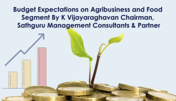 Budget Expectations on Agribusiness and Food Segment By K Vijayaraghavan Chairman, Sathguru Management Consultants & Partner